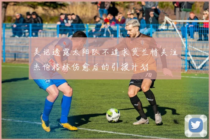 美记透露太阳队不追求莫兰特关注杰伦格林伤愈后的引援计划