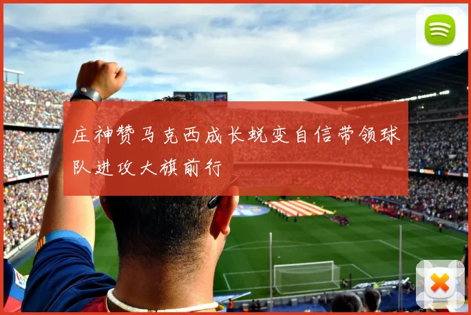 庄神赞马克西成长蜕变自信带领球队进攻大旗前行