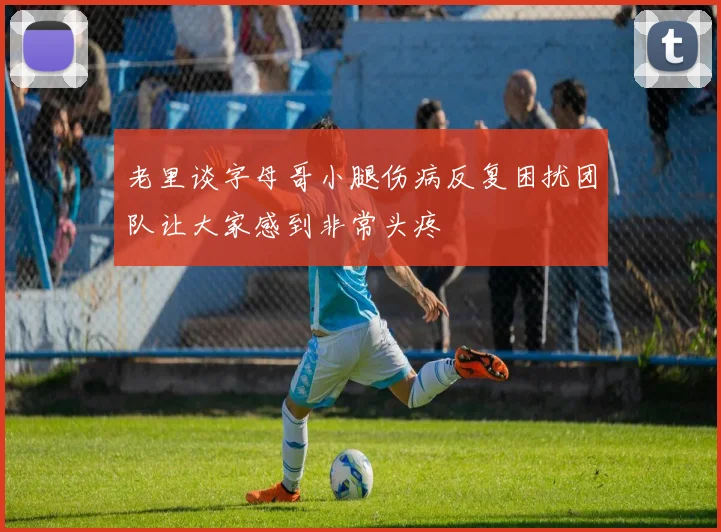 老里谈字母哥小腿伤病反复困扰团队让大家感到非常头疼