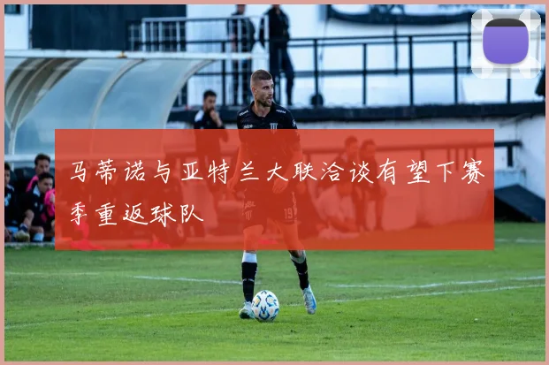 马蒂诺与亚特兰大联洽谈有望下赛季重返球队