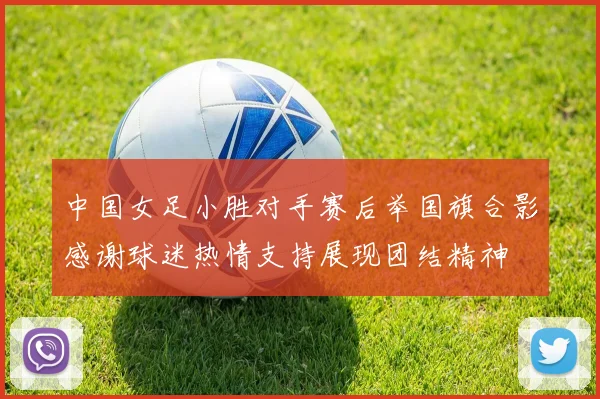 中国女足小胜对手赛后举国旗合影感谢球迷热情支持展现团结精神