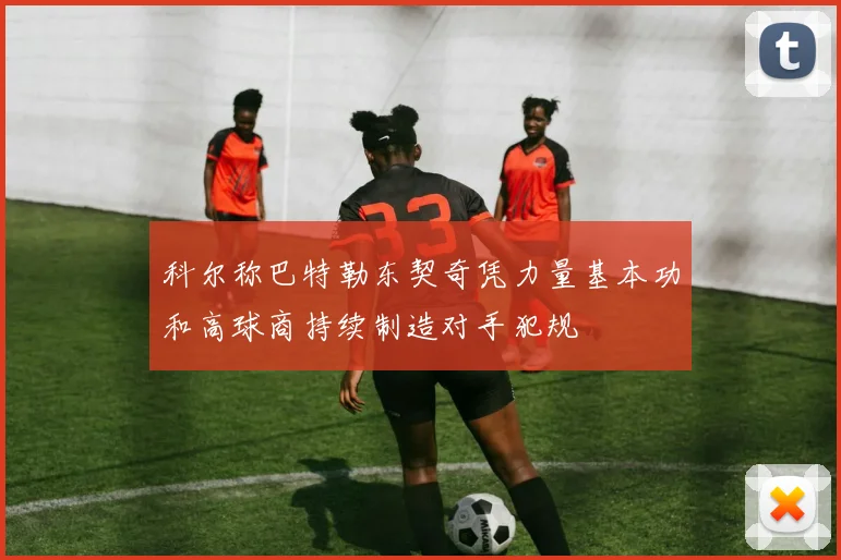 科尔称巴特勒东契奇凭力量基本功和高球商持续制造对手犯规