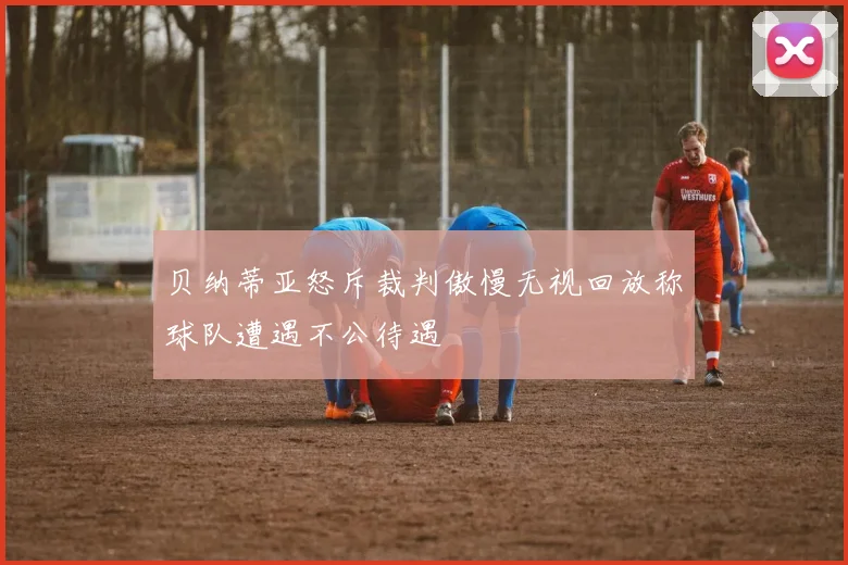 贝纳蒂亚怒斥裁判傲慢无视回放称球队遭遇不公待遇