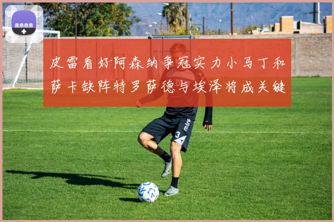 皮雷看好阿森纳争冠实力小马丁和萨卡缺阵特罗萨德与埃泽将成关键