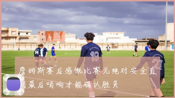 詹姆斯赛后感慨比赛无绝对安全直到最后哨响才能确认胜负