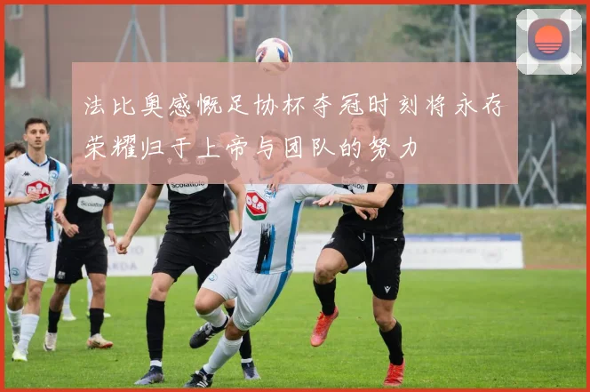 法比奥感慨足协杯夺冠时刻将永存荣耀归于上帝与团队的努力