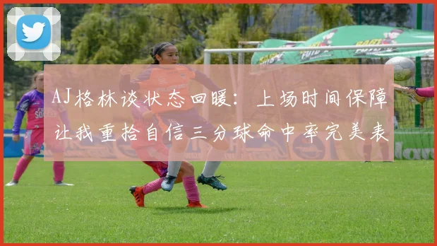 AJ格林谈状态回暖：上场时间保障让我重拾自信三分球命中率完美表现