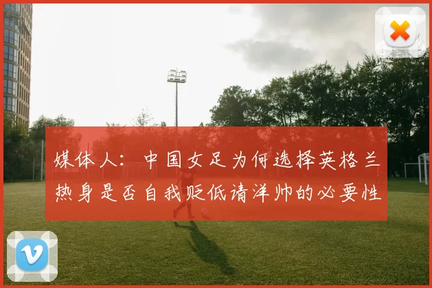 媒体人：中国女足为何选择英格兰热身是否自我贬低请洋帅的必要性何在