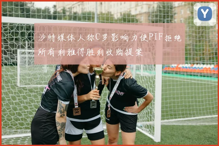 沙特媒体人称C罗影响力使PIF拒绝所有利雅得胜利收购提案
