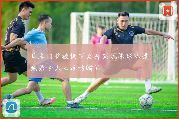 日本门将被换下后痛哭流涕球队遭绝杀令人心疼的瞬间
