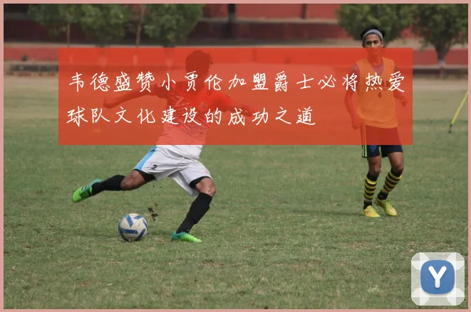 韦德盛赞小贾伦加盟爵士必将热爱球队文化建设的成功之道