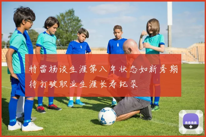 特雷杨谈生涯第八年状态如新秀期待打破职业生涯长寿纪录