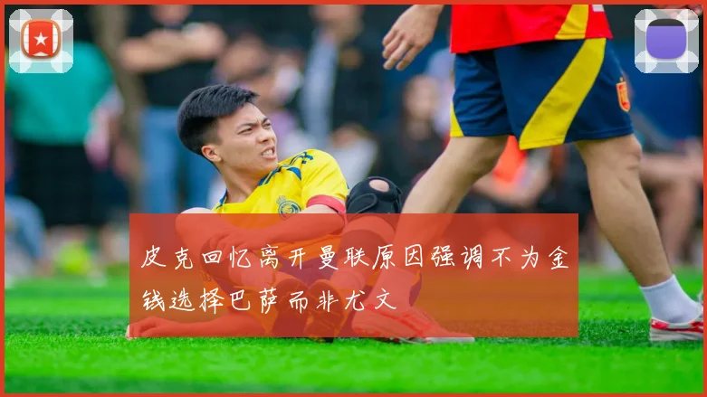 皮克回忆离开曼联原因强调不为金钱选择巴萨而非尤文
