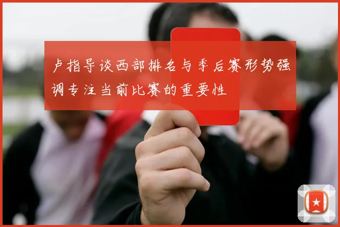 卢指导谈西部排名与季后赛形势强调专注当前比赛的重要性