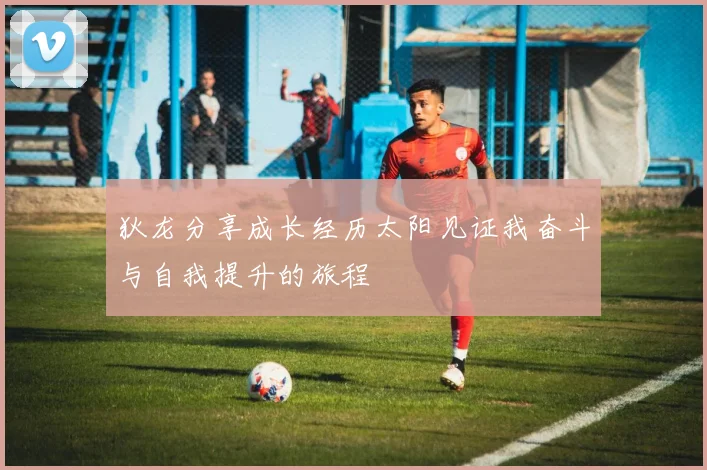 狄龙分享成长经历太阳见证我奋斗与自我提升的旅程