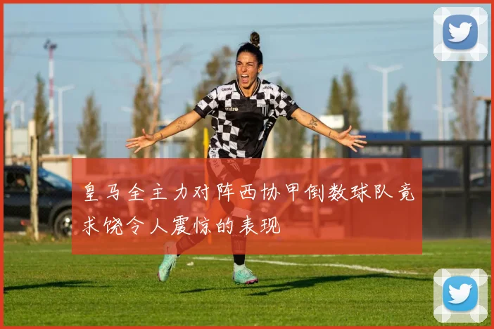 皇马全主力对阵西协甲倒数球队竟求饶令人震惊的表现