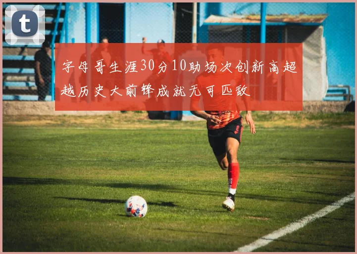 字母哥生涯30分10助场次创新高超越历史大前锋成就无可匹敌