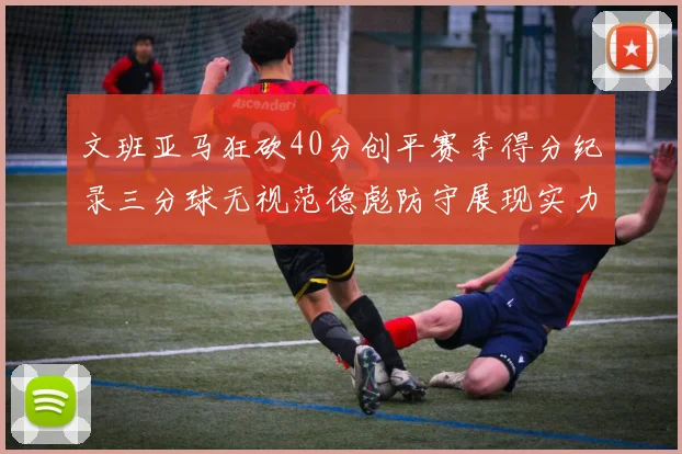 文班亚马狂砍40分创平赛季得分纪录三分球无视范德彪防守展现实力