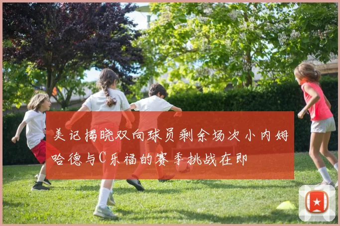 美记揭晓双向球员剩余场次小内姆哈德与C乐福的赛季挑战在即