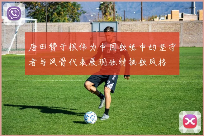 唐田赞于根伟为中国教练中的坚守者与风骨代表展现独特执教风格