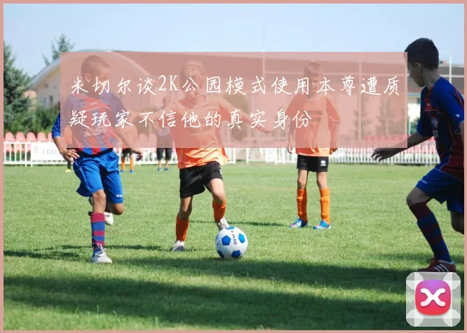 米切尔谈2K公园模式使用本尊遭质疑玩家不信他的真实身份