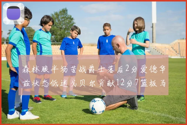 森林狼半场苦战爵士落后2分爱德华兹状态低迷戈贝尔贡献12分7篮板马卡表现抢眼拿下15分