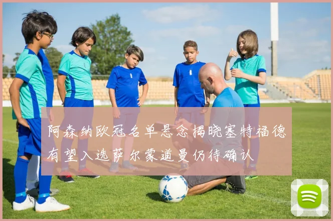 阿森纳欧冠名单悬念揭晓塞特福德有望入选萨尔蒙道曼仍待确认