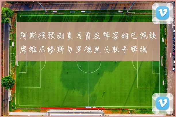 阿斯报预测皇马首发阵容姆巴佩缺席维尼修斯与罗德里戈联手锋线