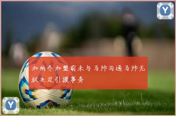 加纳乔加盟前未与马帅沟通马帅无权决定引援事务