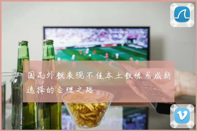 国足外教表现不佳本土教练或成新选择的合理之路